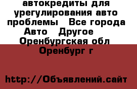 автокредиты для урегулирования авто проблемы - Все города Авто » Другое   . Оренбургская обл.,Оренбург г.